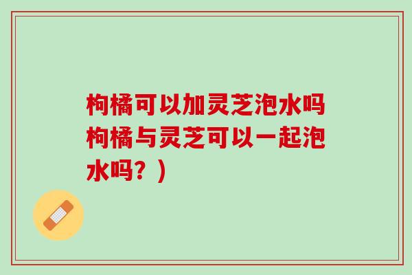 枸橘可以加灵芝泡水吗枸橘与灵芝可以一起泡水吗？)