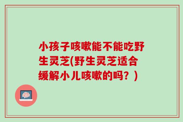 小孩子咳嗽能不能吃野生灵芝(野生灵芝适合缓解小儿咳嗽的吗？)