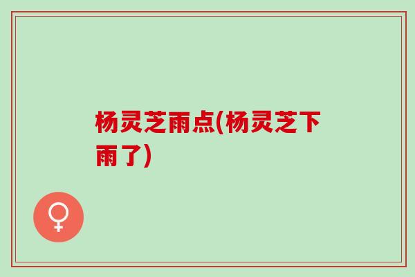 杨灵芝雨点(杨灵芝下雨了) 杨灵芝雨点(杨灵芝下雨了)