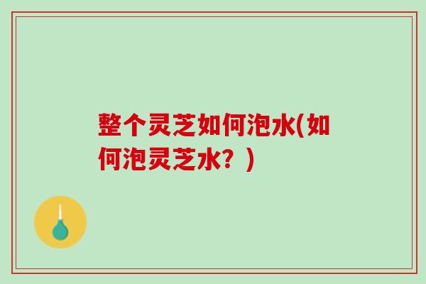 整个灵芝如何泡水(如何泡灵芝水?) 整个灵芝如何泡水(如何泡灵芝水?)