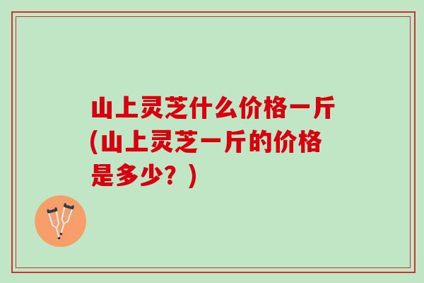山上灵芝什么价格一斤(山上灵芝一斤的价格是多少?) 山上灵芝什么价格一斤(山上灵芝一斤的价格是多少?)