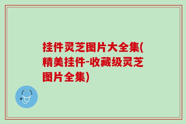 挂件灵芝图片大全集(精美挂件-收藏级灵芝图片全集)