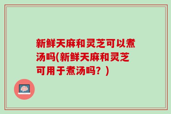 新鲜天麻和灵芝可以煮汤吗(新鲜天麻和灵芝可用于煮汤吗？)
