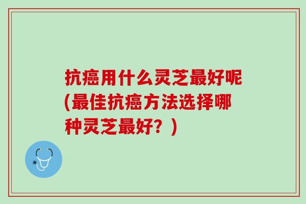 抗癌用什么灵芝最好呢(最佳抗癌方法选择哪种灵芝最好？)