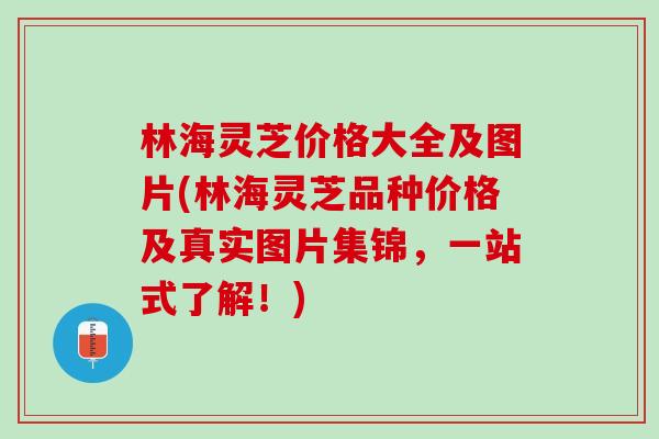 林海灵芝价格大全及图片(林海灵芝品种价格及真实图片集锦，一站式了解！)