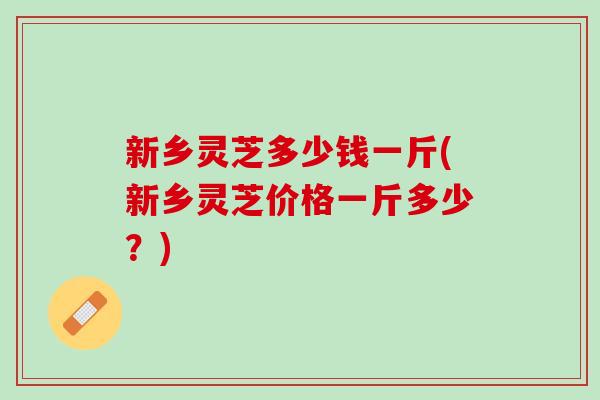 新乡灵芝多少钱一斤(新乡灵芝价格一斤多少？)