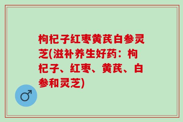 枸杞子红枣黄芪白参灵芝(滋补养生好药：枸杞子、红枣、黄芪、白参和灵芝)