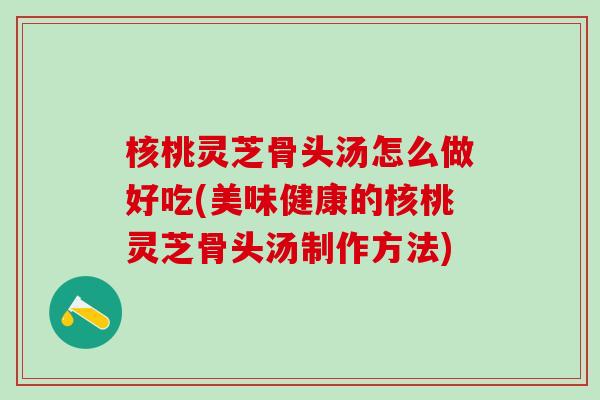 核桃灵芝骨头汤怎么做好吃(美味健康的核桃灵芝骨头汤制作方法) 核桃灵芝骨头汤怎么做好吃(美味健康的核桃灵芝骨头汤制作方法)