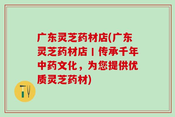 广东灵芝药材店(广东灵芝药材店丨传承千年文化,为您提供优质灵芝药材) 广东灵芝药材店(广东灵芝药材店丨传承千年文化,为您提供优质灵芝药材)