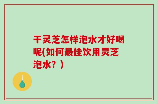 干灵芝怎样泡水才好喝呢(如何最佳饮用灵芝泡水？)