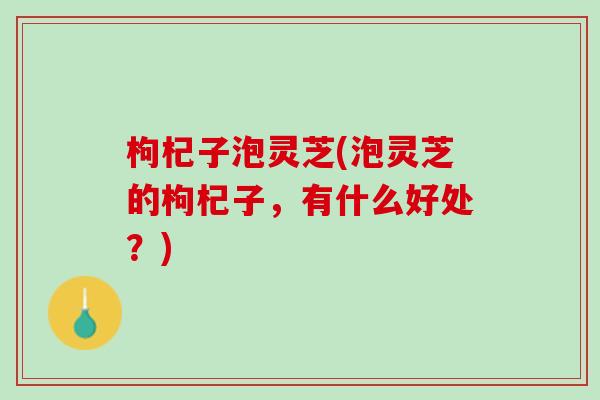 枸杞子泡灵芝(泡灵芝的枸杞子，有什么好处？)
