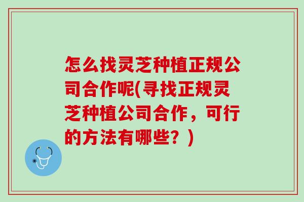 怎么找灵芝种植正规公司合作呢(寻找正规灵芝种植公司合作,可行的方法有哪些?) 怎么找灵芝种植正规公司合作呢(寻找正规灵芝种植公司合作,可行的方法有哪些?)