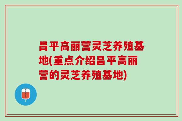 昌平高丽营灵芝养殖基地(重点介绍昌平高丽营的灵芝养殖基地)