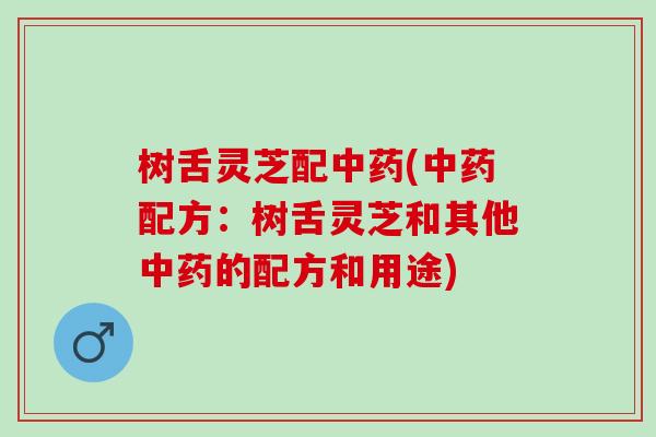 树舌灵芝配中药(中药配方：树舌灵芝和其他中药的配方和用途)