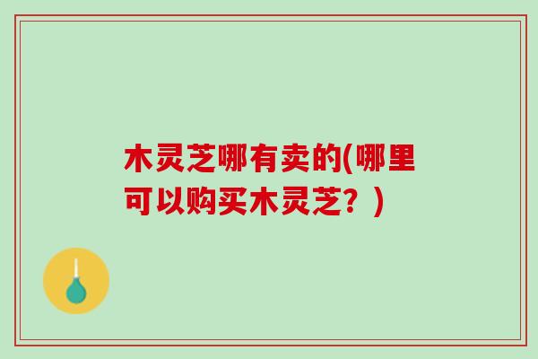 木灵芝哪有卖的(哪里可以购买木灵芝？)