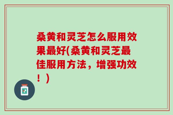 桑黄和灵芝怎么服用效果最好(桑黄和灵芝最佳服用方法，增强功效！)