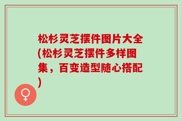 松杉灵芝摆件图片大全(松杉灵芝摆件多样图集，百变造型随心搭配)