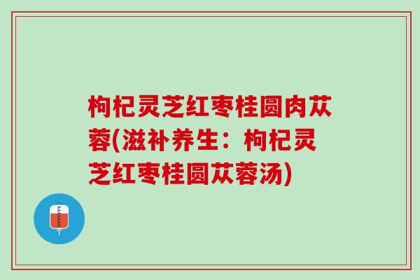 枸杞灵芝红枣桂圆肉苁蓉(滋补养生：枸杞灵芝红枣桂圆苁蓉汤)