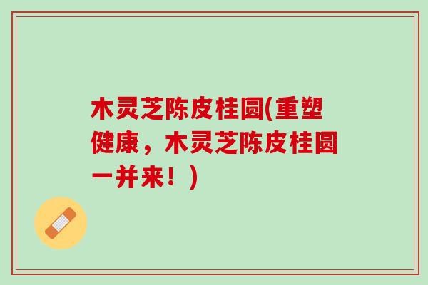 木灵芝陈皮桂圆(重塑健康，木灵芝陈皮桂圆一并来！)