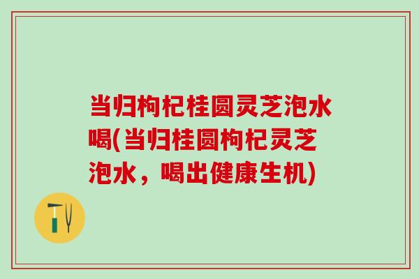当归枸杞桂圆灵芝泡水喝(当归桂圆枸杞灵芝泡水，喝出健康生机)