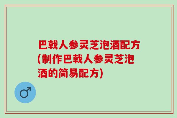 巴戟人参灵芝泡酒配方(制作巴戟人参灵芝泡酒的简易配方)