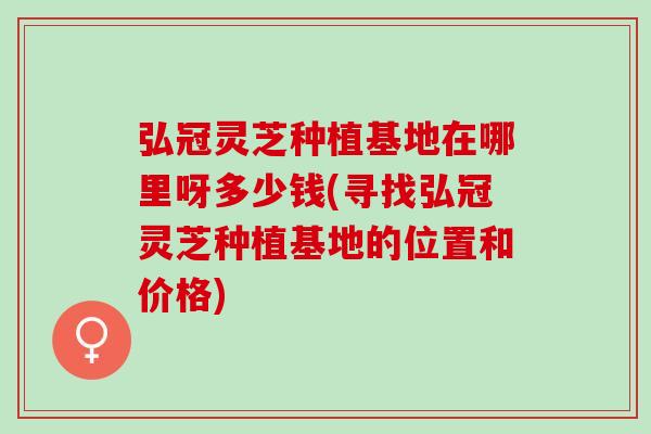 弘冠灵芝种植基地在哪里呀多少钱(寻找弘冠灵芝种植基地的位置和价格)