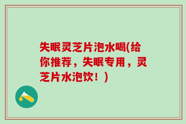 失眠灵芝片泡水喝(给你推荐，失眠专用，灵芝片水泡饮！)