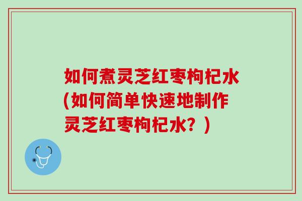 如何煮灵芝红枣枸杞水(如何简单快速地制作灵芝红枣枸杞水?) 如何煮灵芝红枣枸杞水(如何简单快速地制作灵芝红枣枸杞水?)