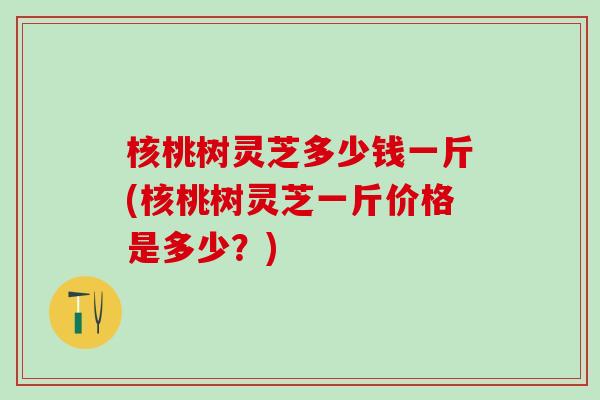 核桃树灵芝多少钱一斤(核桃树灵芝一斤价格是多少?) 核桃树灵芝多少钱一斤(核桃树灵芝一斤价格是多少?)