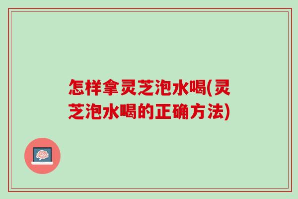 怎样拿灵芝泡水喝(灵芝泡水喝的正确方法)