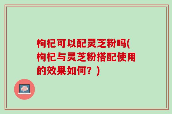 枸杞可以配灵芝粉吗(枸杞与灵芝粉搭配使用的效果如何？)