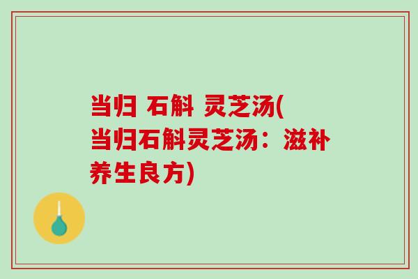 当归 石斛 灵芝汤(当归石斛灵芝汤：滋补养生良方)