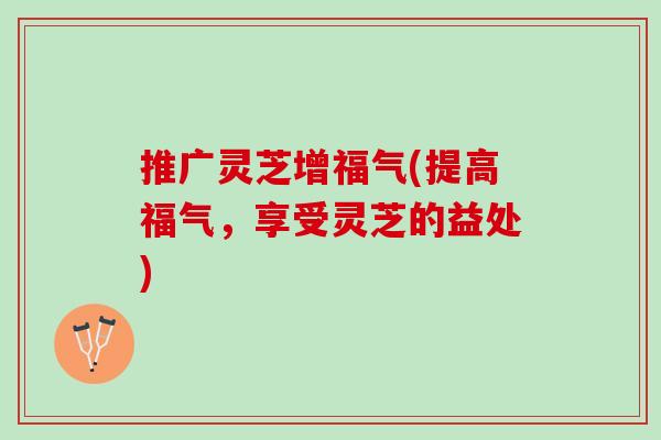 推广灵芝增福气(提高福气,享受灵芝的益处) 推广灵芝增福气(提高福气,享受灵芝的益处)