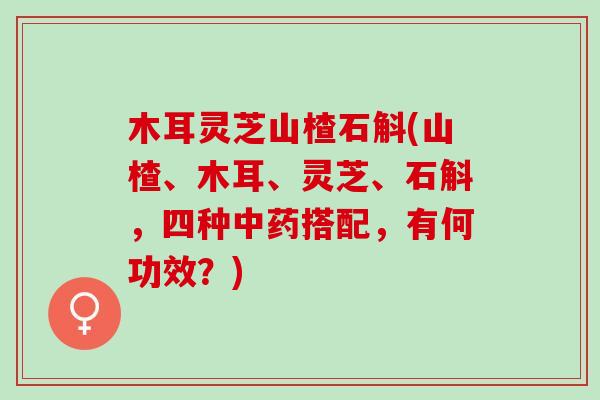 木耳灵芝山楂石斛(山楂、木耳、灵芝、石斛,四种搭配,有何功效?) 木耳灵芝山楂石斛(山楂、木耳、灵芝、石斛,四种搭配,有何功效?)