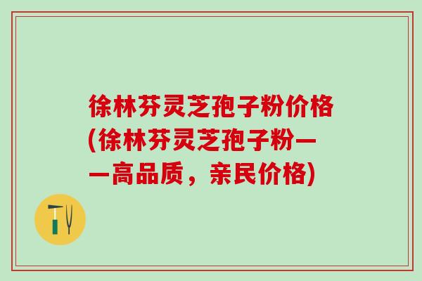 徐林芬灵芝孢子粉价格(徐林芬灵芝孢子粉——高品质，亲民价格)