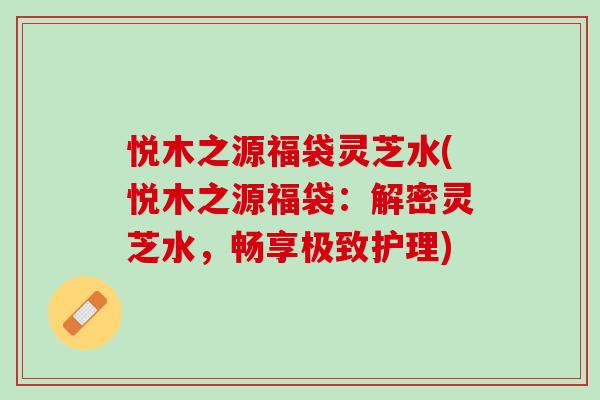 悦木之源福袋灵芝水(悦木之源福袋:解密灵芝水,畅享极致护理) 悦木之源福袋灵芝水(悦木之源福袋:解密灵芝水,畅享极致护理)