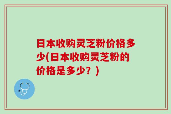 日本收购灵芝粉价格多少(日本收购灵芝粉的价格是多少？)