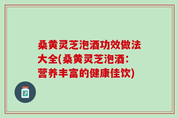 桑黄灵芝泡酒功效做法大全(桑黄灵芝泡酒：营养丰富的健康佳饮)
