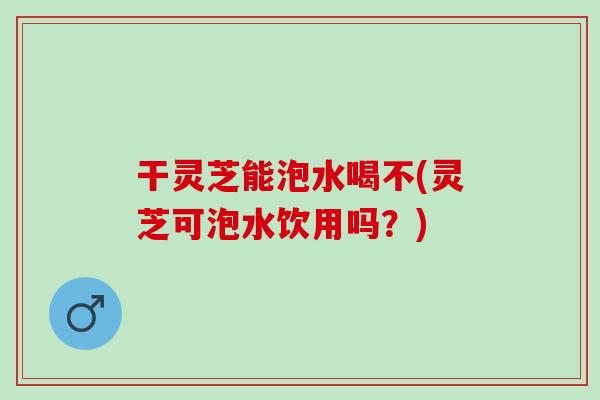 干灵芝能泡水喝不(灵芝可泡水饮用吗？)