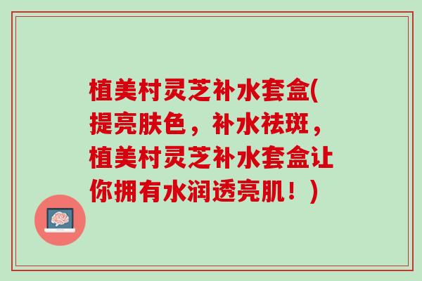 植美村灵芝补水套盒(提亮肤色，补水祛斑，植美村灵芝补水套盒让你拥有水润透亮肌！)