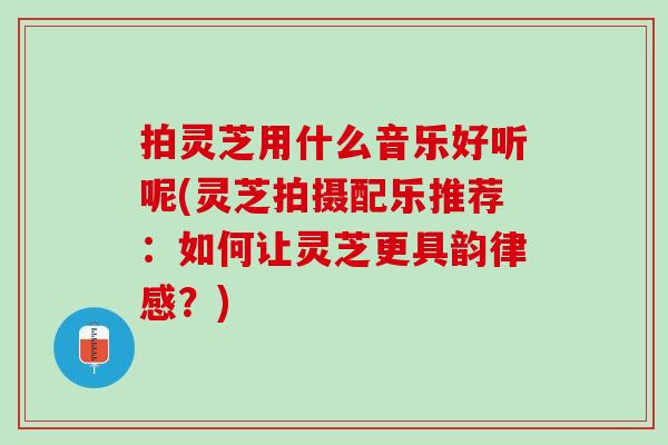 拍灵芝用什么音乐好听呢(灵芝拍摄配乐推荐:如何让灵芝更具韵律感?) 拍灵芝用什么音乐好听呢(灵芝拍摄配乐推荐:如何让灵芝更具韵律感?)
