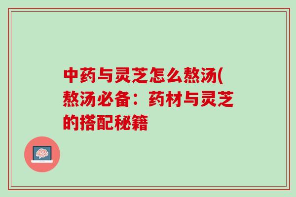 与灵芝怎么熬汤(熬汤必备:药材与灵芝的搭配秘籍 与灵芝怎么熬汤(熬汤必备:药材与灵芝的搭配秘籍