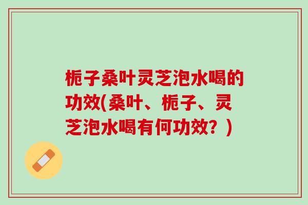 栀子桑叶灵芝泡水喝的功效(桑叶、栀子、灵芝泡水喝有何功效？)