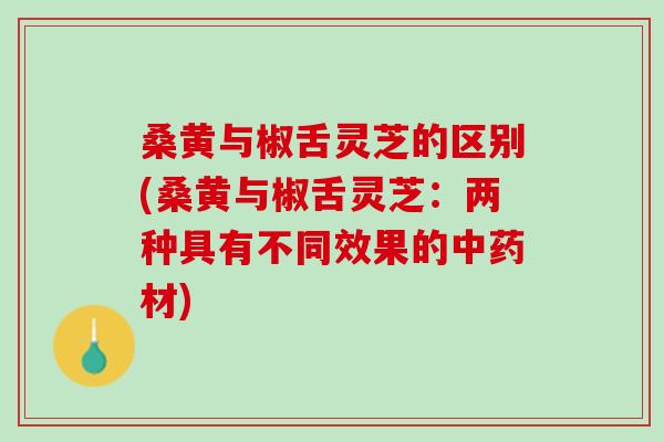 桑黄与椒舌灵芝的区别(桑黄与椒舌灵芝:两种具有不同效果的材) 桑黄与椒舌灵芝的区别(桑黄与椒舌灵芝:两种具有不同效果的材)