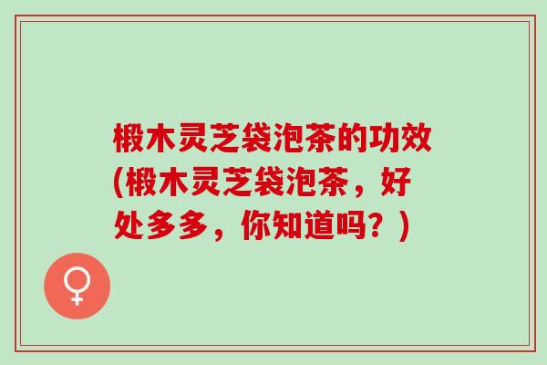 椴木灵芝袋泡茶的功效(椴木灵芝袋泡茶，好处多多，你知道吗？)