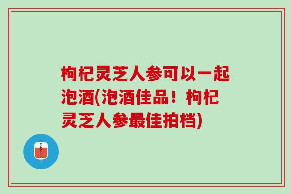 枸杞灵芝人参可以一起泡酒(泡酒佳品！枸杞灵芝人参最佳拍档)