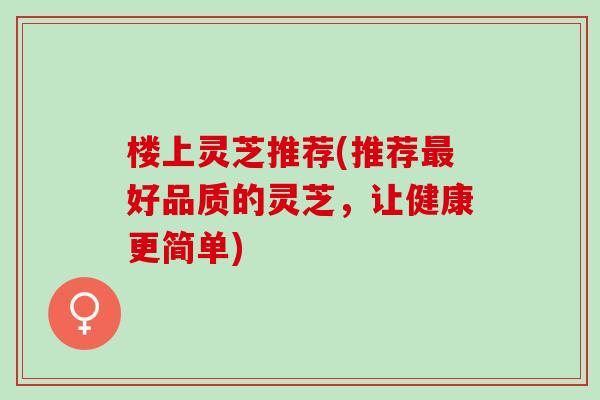 楼上灵芝推荐(推荐最好品质的灵芝，让健康更简单)