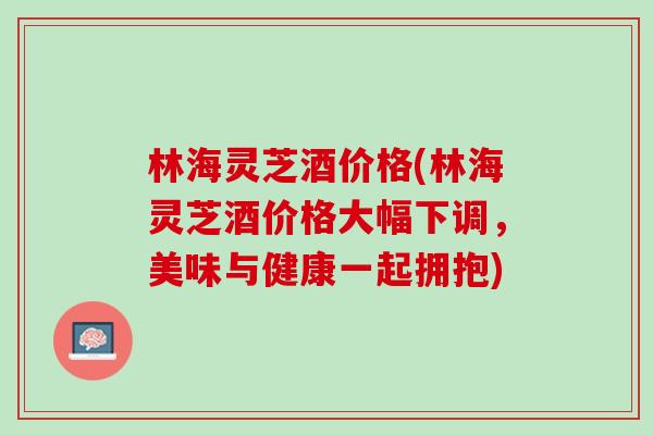 林海灵芝酒价格(林海灵芝酒价格大幅下调，美味与健康一起拥抱)