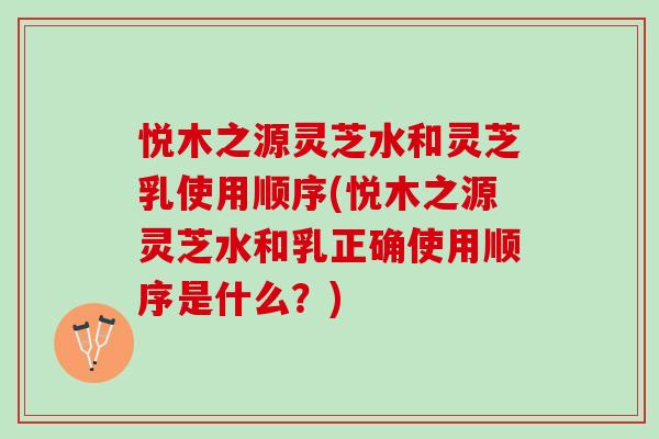悦木之源灵芝水和灵芝乳使用顺序(悦木之源灵芝水和乳正确使用顺序是什么？)