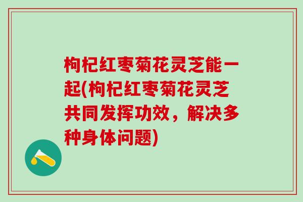 枸杞红枣菊花灵芝能一起(枸杞红枣菊花灵芝共同发挥功效，解决多种身体问题)